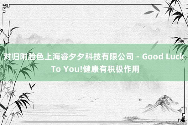 对归附脸色上海睿夕夕科技有限公司 - Good Luck To You!健康有积极作用