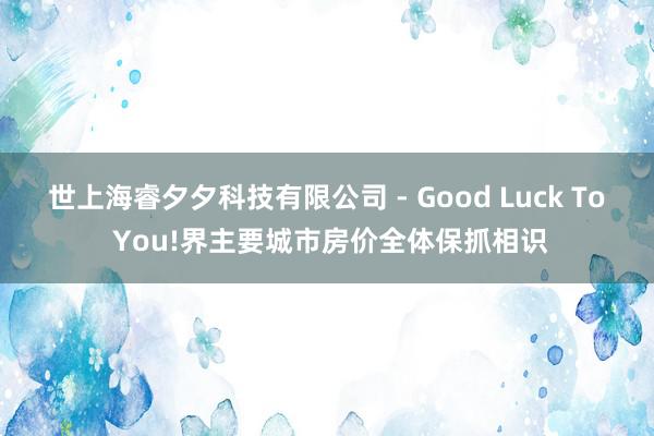 世上海睿夕夕科技有限公司 - Good Luck To You!界主要城市房价全体保抓相识
