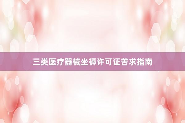 三类医疗器械坐褥许可证苦求指南